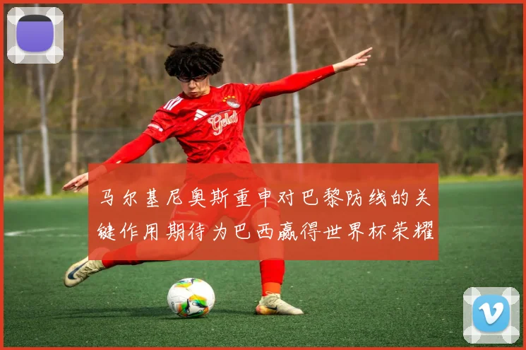 马尔基尼奥斯重申对巴黎防线的关键作用期待为巴西赢得世界杯荣耀