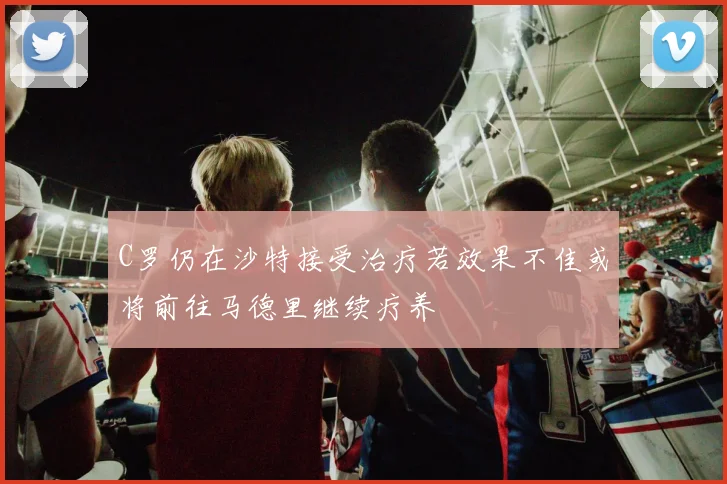 C罗仍在沙特接受治疗若效果不佳或将前往马德里继续疗养