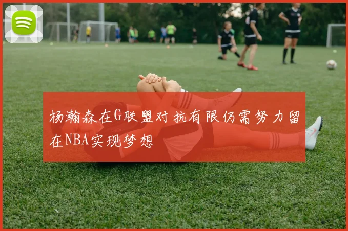 杨瀚森在G联盟对抗有限仍需努力留在NBA实现梦想