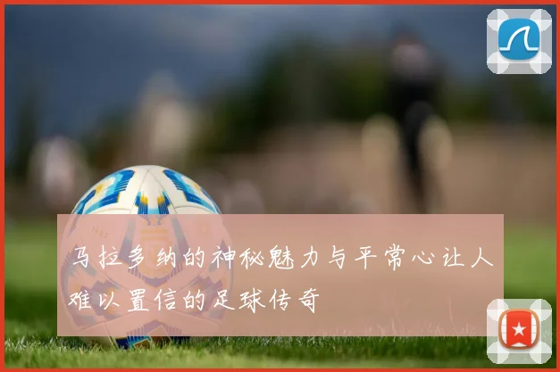 马拉多纳的神秘魅力与平常心让人难以置信的足球传奇