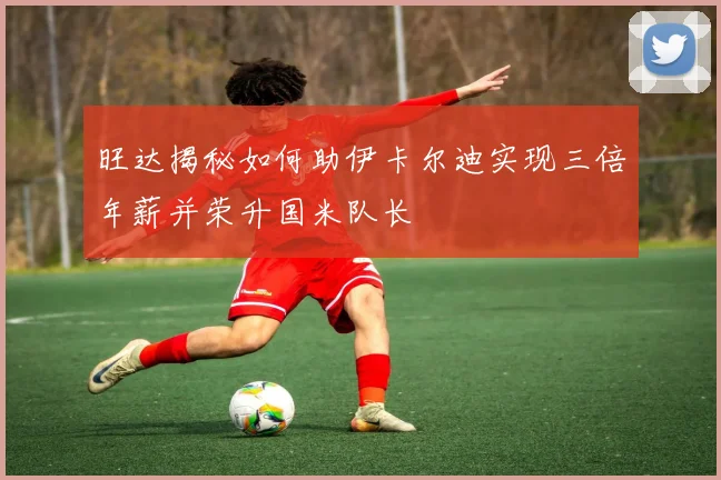 旺达揭秘如何助伊卡尔迪实现三倍年薪并荣升国米队长