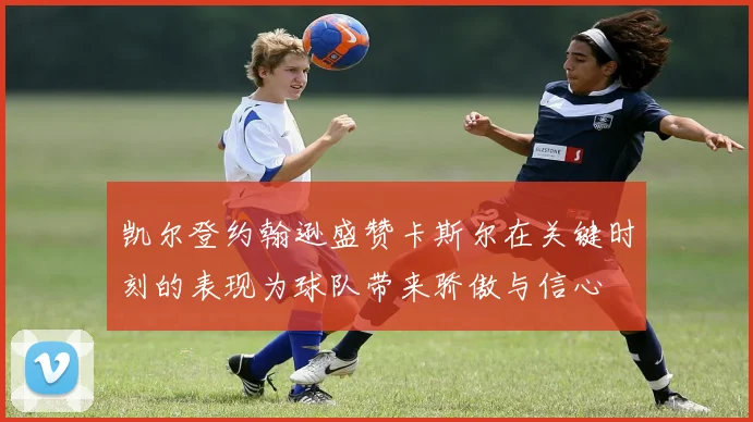 凯尔登约翰逊盛赞卡斯尔在关键时刻的表现为球队带来骄傲与信心