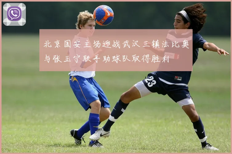 北京国安主场迎战武汉三镇法比奥与张玉宁联手助球队取得胜利