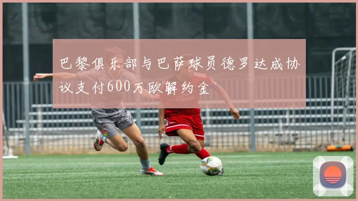 巴黎俱乐部与巴萨球员德罗达成协议支付600万欧解约金