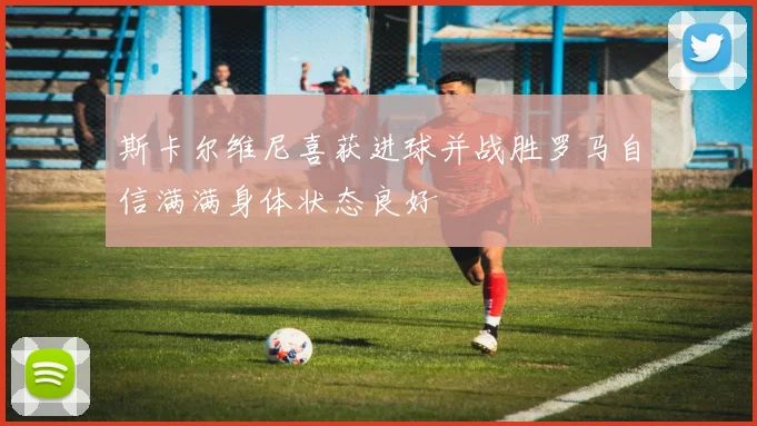 斯卡尔维尼喜获进球并战胜罗马自信满满身体状态良好