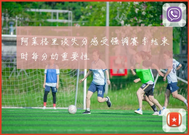 阿莱格里谈失分感受强调赛季结束时每分的重要性
