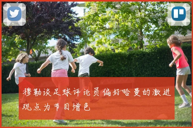 穆勒谈足球评论员偏好哈曼的激进观点为节目增色