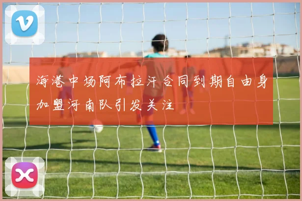 海港中场阿布拉汗合同到期自由身加盟河南队引发关注