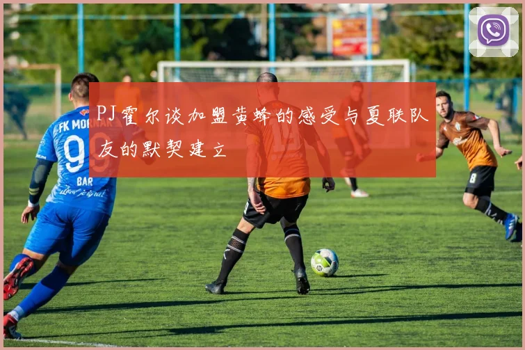 PJ霍尔谈加盟黄蜂的感受与夏联队友的默契建立