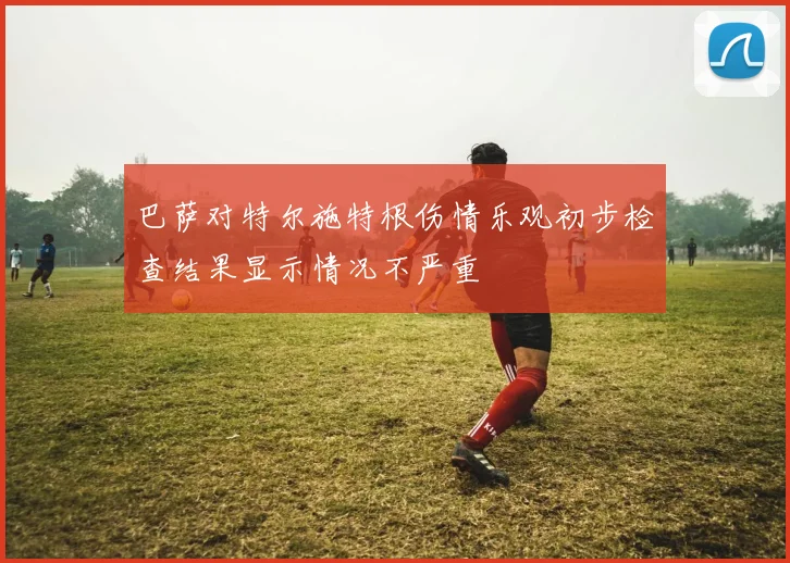 巴萨对特尔施特根伤情乐观初步检查结果显示情况不严重