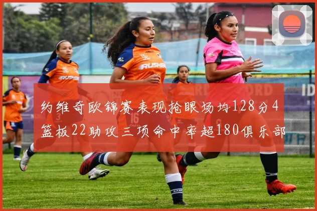 约维奇欧锦赛表现抢眼场均128分4篮板22助攻三项命中率超180俱乐部