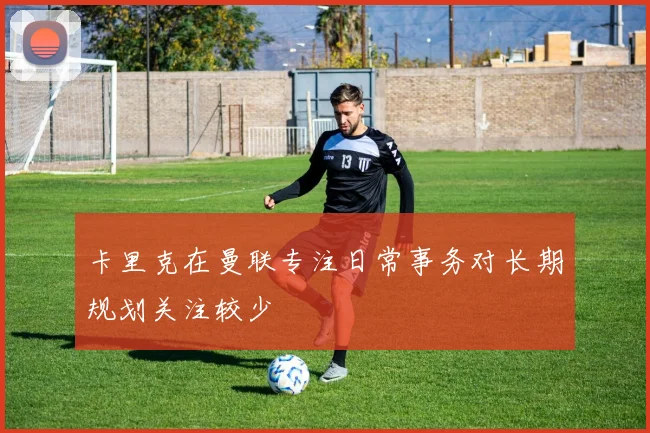 卡里克在曼联专注日常事务对长期规划关注较少