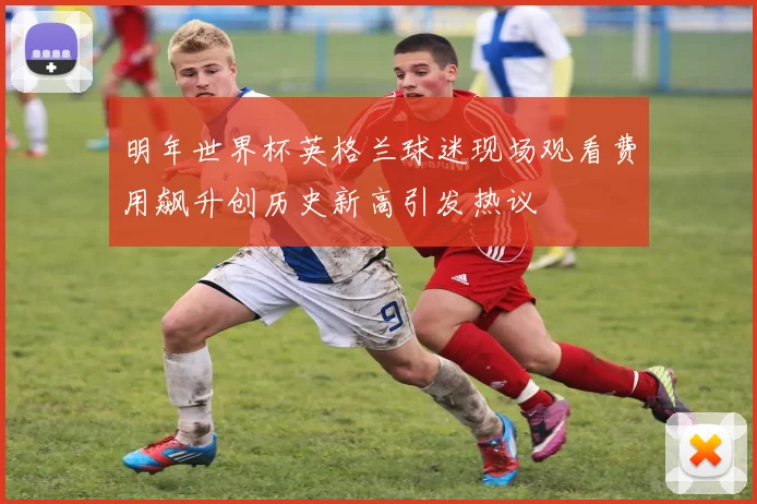 明年世界杯英格兰球迷现场观看费用飙升创历史新高引发热议