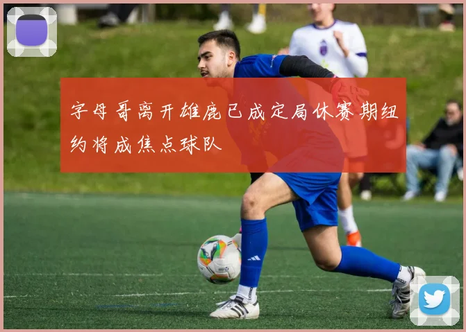 字母哥离开雄鹿已成定局休赛期纽约将成焦点球队