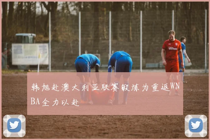 韩旭赴澳大利亚联赛锻炼为重返WNBA全力以赴