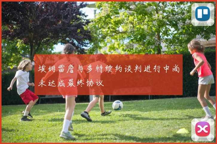 埃姆雷詹与多特续约谈判进行中尚未达成最终协议