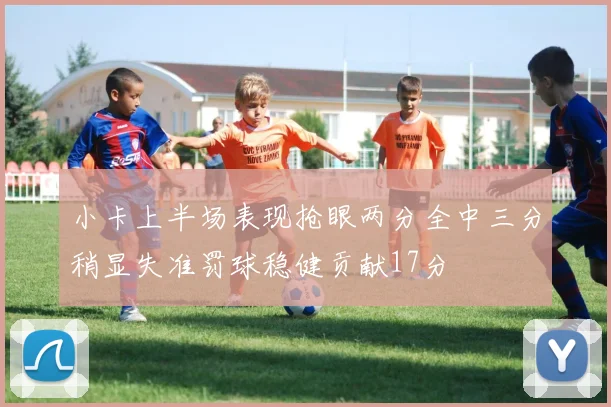 小卡上半场表现抢眼两分全中三分稍显失准罚球稳健贡献17分