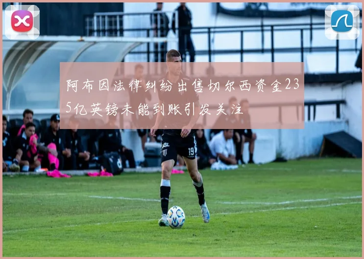 阿布因法律纠纷出售切尔西资金235亿英镑未能到账引发关注