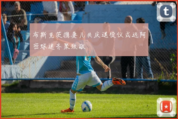 布斯克茨携妻儿共庆退役仪式迈阿密球迷齐聚致敬