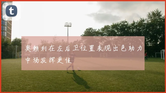 奥赖利在左后卫位置表现出色助力中场发挥更佳