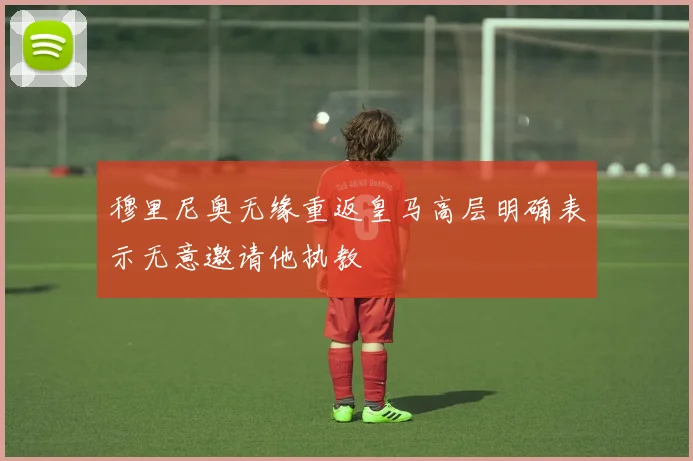 穆里尼奥无缘重返皇马高层明确表示无意邀请他执教