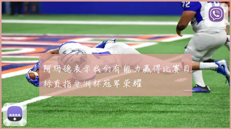 阿玛德表示我们有能力赢得比赛目标直指非洲杯冠军荣耀